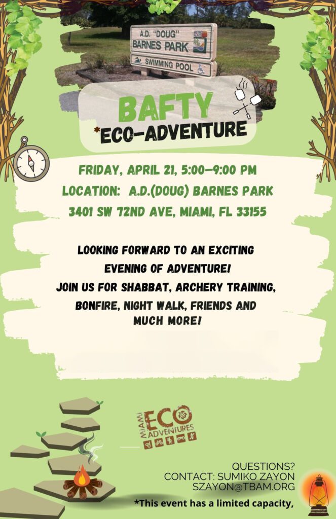 BAFTY Eco-Adventure. Friday, April 21, 5:00 PM-9:00 PM. Location: A.D.(Doug) Barnes Park. 3401 SW 72nd Avenue, Miami, FL 33155. Looking forward to an exciting evening of adventure! Join us for Shabbat, archery training, bonfire, night walk, friends and much more! Questions? Contact Sumiko Zayon at szayon@tbam.org. This event has limited capacity.