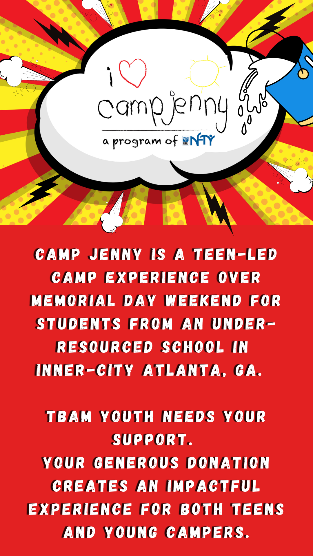 Camp Jenny Flyer. Camp Jenny, a program of NFTY, is a teen-led camp experience over Memorial Day Weekend for students from an under-resourced school in inner-city Atlanta, GA. TBAM youth needs your support. Your generous donation creates an impactful experience for both teens and young campers.