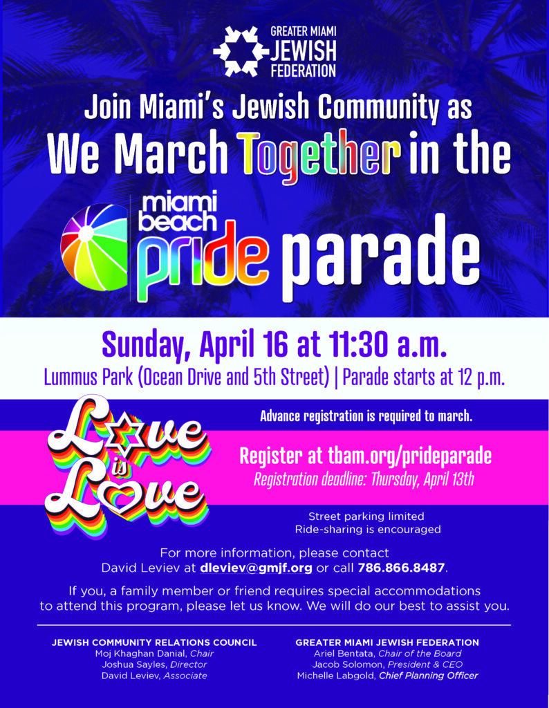 Join Miami’s Jewish Community as we march together in the Miami Beach Pride Parade. Sunday, April 16 at 11:30 a.m. Lummus Park (Ocean Drive and 5th Street) | Parade starts at 12 p.m. Street parking limited, advance registration is required to march, ride-sharing is encouraged For more information, please contact David Leviev at dleviev@gmjf.org or call 786.866.8487. If you, a family member or friend requires special accommodations to attend this program, please let us know. We will do our best to assist you. JEWISH COMMUNITY RELATIONS COUNCIL: Moj Khaghan Danial, Chair; Joshua Sayles, Director; David Leviev, Associate GREATER MIAMI JEWISH FEDERATION: Ariel Bentata, Chair of the Board; Jacob Solomon, President & CEO