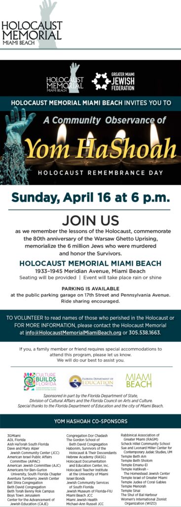 Yom HaSHoah Community Observance Flyer. Holocaust Memorial, Miami Beach invites you to a community observance of Yom HaShoah, Holocaust Remembrance Day on Sunday, April 16 at 6:00 PM. JOIN US as we remember the lessons of the Holocaust, commemorate the 80th anniversary of the Warsaw Ghetto Uprising, memorialize the 6 million Jews who were murdered and honor the Survivors. Holocaust Memorial Miami Beach, 1933-1945 Meridian Avenue, Miami Beach. Seating will be provided, event will take place rain or shine. Parking is available at the public parking garage on the 17th Street and Pennsylvania Avenue. Ride sharing is encouraged. To volunteer to read the names of those who perished in the Holocaust or for more information, please contact the Holocaust Memorial at info@holocaustmemorialmiamibeach.org or (305) 538-1663. If you, a family member or friend requires special accommodations to attend this program, please let us know, We will do our best to assist you. Sponsored in part by the Florida Department of State, Division of Cultural Affairs and the Florida Council on Arts and Culture. Special thanks to the Florida Department of Education and the city of Miami Beach.